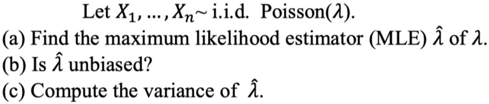Let X?, ..., X?   i.i.d. Poisson(?).
(a) Find the maximum likelihood estimator (MLE) ?? of ?.
(b) Is ?? unbiased?
(c) Compute the variance of ??.