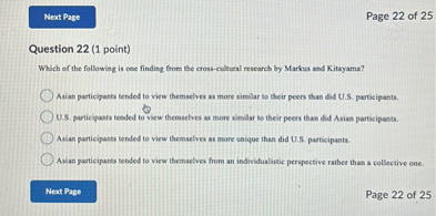 Question 22 (1 point)
Which of the following is one finding from the cross-cultural research by Markus and Kitayama?

Asian participants tended to view themselves as more similar to their peers than did U.S. participants.
U.S. participants tended to view themselves as more similar to their peers than did Asian participants.
Asian participants tended to view themselves as more unique than did U.S. participants.
Asian participants tended to view themselves from an individualistic perspective rather than a collective one.
