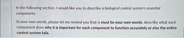 In the following section, I would like you to describe a biological control system's essential components.
In your own words, please let me remind you that is must be your own words, describe what each component does why it is important for each component to function accurately or else the entire control system fails.