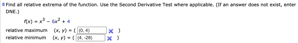 8 Find all relative extrema of the function. Use the Second Derivative Test where applicable. (If an answer does not exist, enter DNE.) f(x) = x^3 - 6x^2 + 4 relative maximum (x, y) = ( (0, 4) ) relative minimum (x, y) = ( (4, -28) )