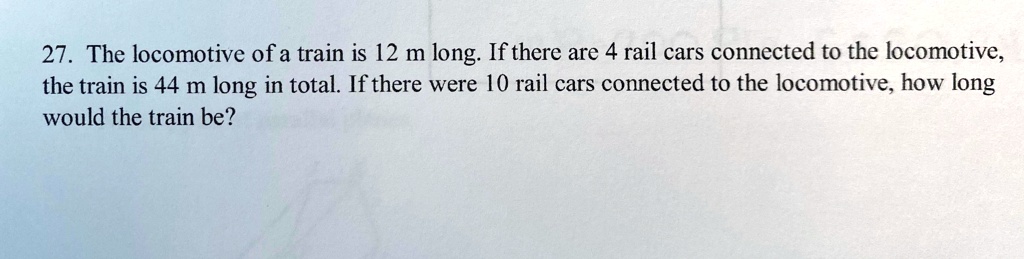27. The locomotive of a train is 12 m long. If there are 4 rail cars connected to the locomotive,
the train is 44 m long in total. If there were 10 rail cars connected to the locomotive, how long
would the train be?