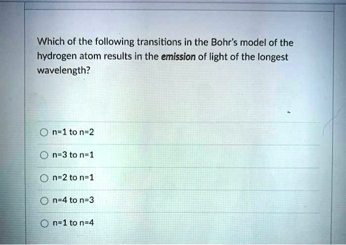 Which of the following transitions in the Bohr's model of the
hydrogen atom results in the emission of light of the longest
wavelength?
n=1 to n=2
n=3 to n=1
n=2 to n=1
n=4 to n=3
n=1 to n=4