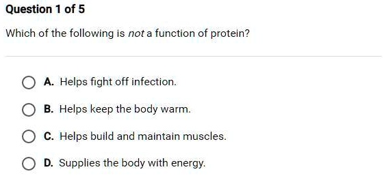 Question 1 of 5
Which of the following is not a function of protein?
A. Helps fight off infection.
B. Helps keep the body warm.
C. Helps build and maintain muscles.
D. Supplies the body with energy.