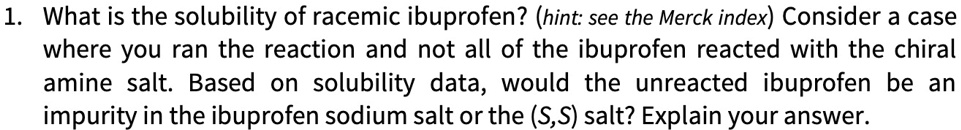 1. What is the solubility of racemic ibuprofen? (hint: see the Merck index) Consider a case where you ran the reaction and not all of the ibuprofen reacted with the chiral amine salt. Based on solubility data, would the unreacted ibuprofen be an impurity in the ibuprofen sodium salt or the (S,S) salt? Explain your answer.
