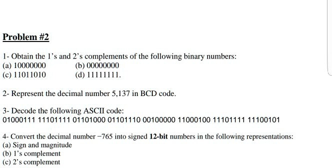 SOLVED: Problem #2 1. Obtain the 1's and 2's complements of the following  binary numbers: a) 10000000 b) 00000000 c) 11011010 d) 11111111. 2.  Represent the decimal number 5.137 in BCD code.