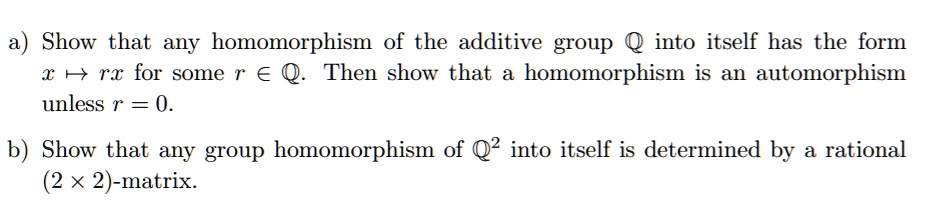 a) Show that any homomorphism of the additive group ? into itself has the form x ? rx for some r ? ?. Then show that a homomorphism is an automorphism unless r = 0.

b) Show that any group homomorphism of ?² into itself is determined by a rational (2 × 2)-matrix.