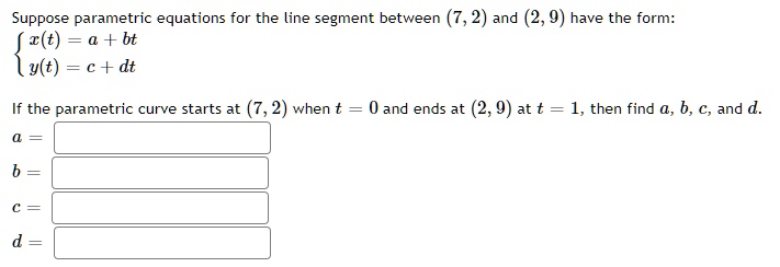 Suppose parametric equations for the line segment between (7, 2) and (2, 9) have the form: 
 x(t) = a + bt 
 y(t) = c + dt 
If the parametric curve starts at (7, 2) when t = 0 and ends at (2, 9) at t = 1, then find a, b, c, and d.
a =
b =
c =
d =