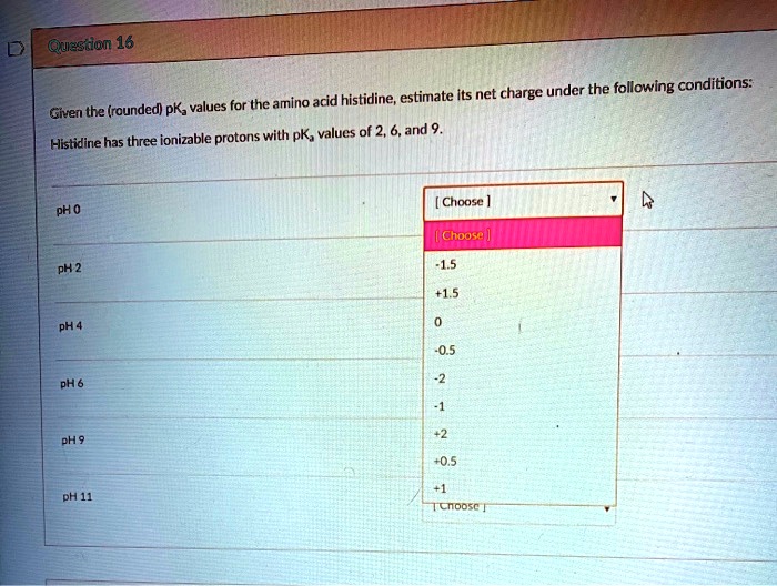 Given the (rounded) pKa values for the amino acid histidine, estimate its net charge under the following conditions:
Histidine has three ionizable protons with pKa values of 2, 6, and 9.
pH 0
pH 2
pH 4
pH 6
pH 9
pH 11
[ Choose ]
-1.5
+1.5
0
-0.5
-2
-1
+2
+0.5
+1