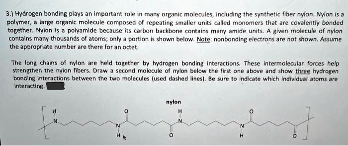 3.) Hydrogen bonding plays an important role in many organic molecules, including the synthetic fiber nylon. Nylon is a
polymer, a large organic molecule composed of repeating smaller units called monomers that are covalently bonded
together. Nylon is a polyamide because its carbon backbone contains many amide units. A given molecule of nylon
contains many thousands of atoms; only a portion is shown below. Note: nonbonding electrons are not shown. Assume
the appropriate number are there for an octet.
The long chains of nylon are held together by hydrogen bonding interactions. These intermolecular forces help
strengthen the nylon fibers. Draw a second molecule of nylon below the first one above and show three hydrogen
bonding interactions between the two molecules (used dashed lines). Be sure to indicate which individual atoms are
interacting.
H
nylon
H
N
N
N
N
H
H
