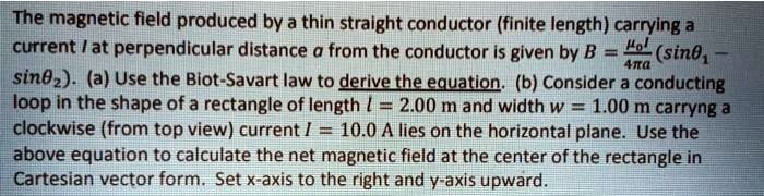 The magnetic field produced by a thin straight conductor (finite length) carrying a current I at perpendicular distance a from the conductor is given by B = ??I/4?a (sin?? - sin??). (a) Use the Biot-Savart law to derive the equation. (b) Consider a conducting loop in the shape of a rectangle of length l = 2.00 m and width w = 1.00 m carrying a clockwise (from top view) current I = 10.0 A lies on the horizontal plane. Use the above equation to calculate the net magnetic field at the center of the rectangle in Cartesian vector form. Set x-axis to the right and y-axis upward.