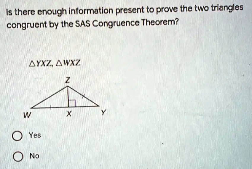 Is there enough information present to prove the two triangles congruent by the SAS Congruence Theorem?
YXZ, WXZ
Z
+ 
W      X      Y
Yes
No