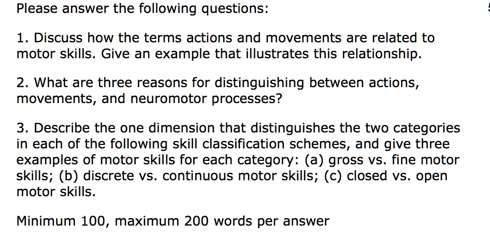 Please answer the following questions:
1. Discuss how the terms actions and movements are related to
motor skills. Give an example that illustrates this relationship.
2. What are three reasons for distinguishing between actions,
movements, and neuromotor processes?
3. Describe the one dimension that distinguishes the two categories
in each of the following skill classification schemes, and give three
examples of motor skills for each category: (a) gross vs. fine motor
skills; (b) discrete vs. continuous motor skills; (c) closed vs. open
motor skills.
Minimum 100, maximum 200 words per answer