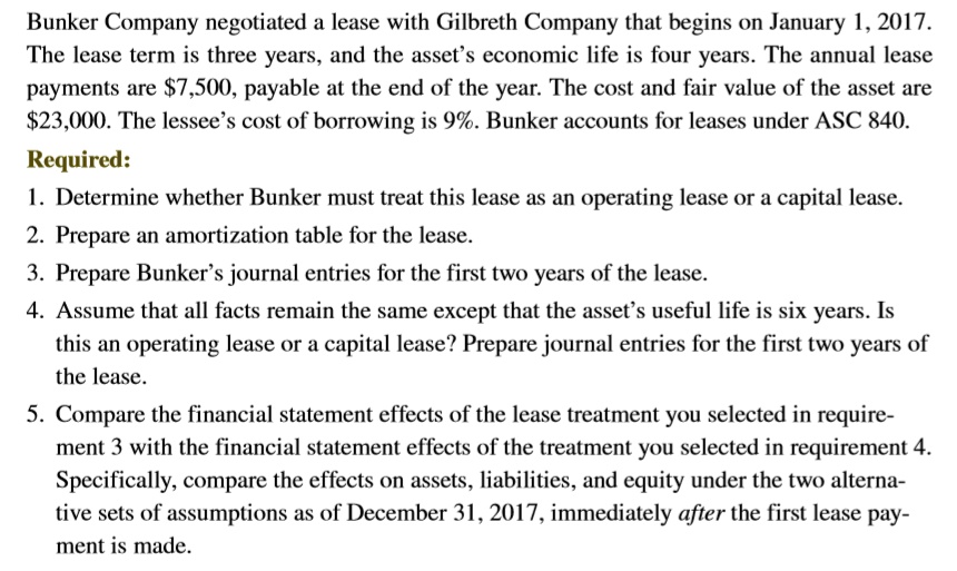 Bunker Company negotiated a lease with Gilbreth Company that begins on January 1, 2017.
The lease term is three years, and the asset's economic life is four years. The annual lease
payments are 7,500, payable at the end of the year. The cost and fair value of the asset are23,000. The lessee's cost of borrowing is 9%. Bunker accounts for leases under ASC 840.
Required:
1. Determine whether Bunker must treat this lease as an operating lease or a capital lease.
2. Prepare an amortization table for the lease.
3. Prepare Bunker's journal entries for the first two years of the lease.
4. Assume that all facts remain the same except that the asset's useful life is six years. Is
this an operating lease or a capital lease? Prepare journal entries for the first two years of
the lease.
5. Compare the financial statement effects of the lease treatment you selected in require-
ment 3 with the financial statement effects of the treatment you selected in requirement 4.
Specifically, compare the effects on assets, liabilities, and equity under the two alterna-
tive sets of assumptions as of December 31, 2017, immediately after the first lease pay-
ment is made.