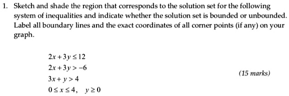 1. Sketch and shade the region that corresponds to the solution set for the following
system of inequalities and indicate whether the solution set is bounded or unbounded.
Label all boundary lines and the exact coordinates of all corner points (if any) on your
graph.

2x + 3y ? 12
2x + 3y > -6
3x + y > 4
0 ? x ? 4, y ? 0