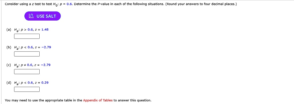 Consider using a z test to test H0: p = 0.6. Determine the P-value in each of the following situations. (Round your answers to four decimal places.)
USE SALT
(a) Ha: p > 0.6, z = 1.48
(b) Ha: p < 0.6, z = -2.79
(c) Ha: p ? 0.6, z = -2.79
(d) Ha: p < 0.6, z = 0.29
You may need to use the appropriate table in the Appendix of Tables to answer this question.