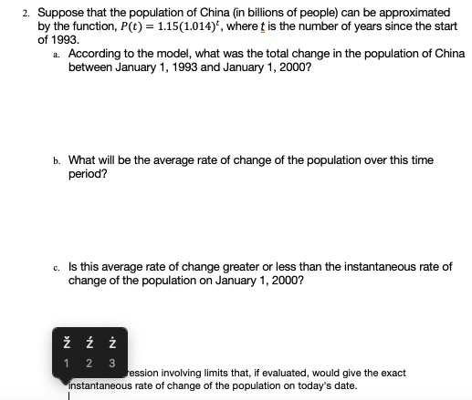 2. Suppose that the population of China (in billions of people) can be approximated
by the function, P(t) = 1.15(1.014)^t, where t is the number of years since the start
of 1993.
a. According to the model, what was the total change in the population of China
between January 1, 1993 and January 1, 2000?
b. What will be the average rate of change of the population over this time
period?
c. Is this average rate of change greater or less than the instantaneous rate of
change of the population on January 1, 2000?
expression involving limits that, if evaluated, would give the exact
instantaneous rate of change of the population on today's date.