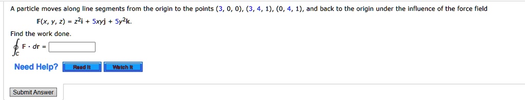 A particle moves along line segments from the origin to the points (3, 0, 0), (3, 4, 1), (0, 4, 1), and back to the origin under the influence of the force field F(x, y, z) = z^2i + 5xyj + 5y^2k. Find the work done. ?C F ? dr =
