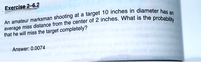 Exercise 2-6.2
An amateur marksman shooting at a target 10 inches in diameter has an
average miss distance from the center of 2 inches. What is the probability
that he will miss the target completely?
Answer: 0.0074