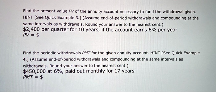 Find the present value PV of the annuity account necessary to fund the withdrawal given. HINT [See Quick Example 3.] (Assume end-of-period withdrawals and compounding at the same intervals as withdrawals. Round your answer to the nearest cent.) 2,400 per quarter for 10 years, if the account earns 6% per year PV = $

Find the periodic withdrawals PMT for the given annuity account. HINT [See Quick Example 4.] (Assume end-of-period withdrawals and compounding at the same intervals as withdrawals. Round your answer to the nearest cent.)450,000 at 6%, paid out monthly for 17 years PMT = $