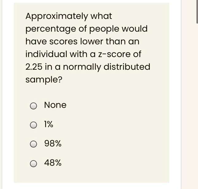 Approximately what percentage of people would have scores lower than an individual with a z-score of 2.25 in a normally distributed sample?

None

1%

98%

48%