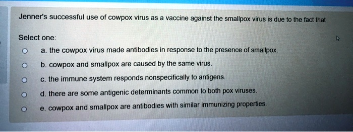 Jenner's successful use of cowpox virus as a vaccine against the smallpox virus is due to the fact that

a. the cowpox virus made antibodies in response to the presence of smallpox.
b. cowpox and smallpox are caused by the same virus.
c. the immune system responds nonspecifically to antigens.
d. there are some antigenic determinants common to both pox viruses.
e. cowpox and smallpox are antibodies with similar immunizing properties.