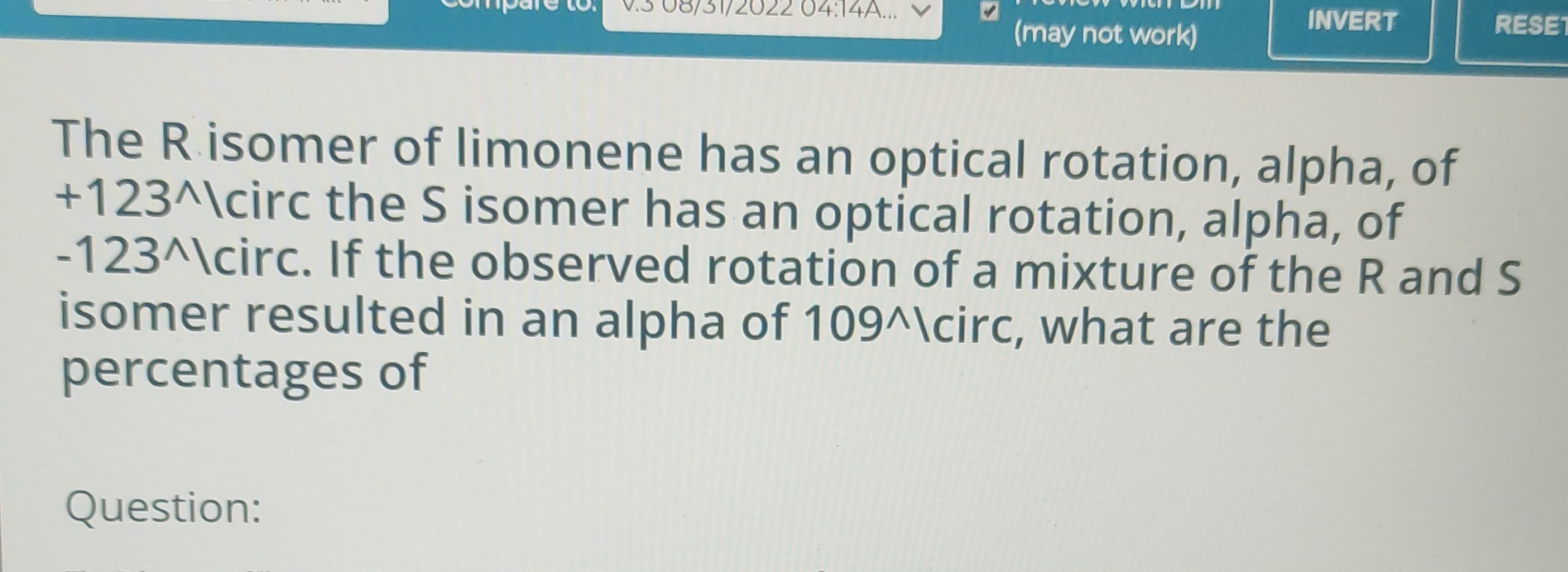 The R isomer of limonene has an optical rotation, alpha, of +123^∧ Icirc the S isomer has an optical rotation, alpha, of -123^∧ |circ. If the observed rotation of a mixture of the R and S isomer resulted in an alpha of 109 ∧ circ, what are the percentages of
Question: