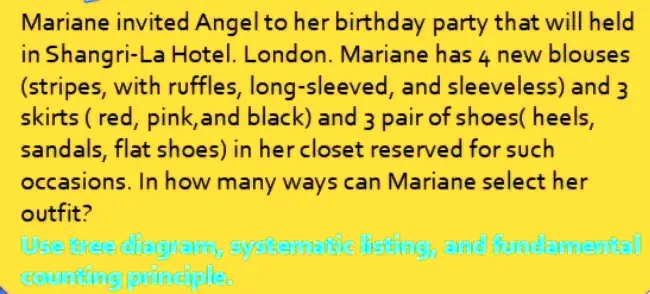 Mariane invited Angel to her birthday party that will held in Shangri-La Hotel. London. Mariane has 4 new blouses (stripes, with ruffles, long-sleeved, and sleeveless) and 3 skirts (red, pink, and black) and 3 pair of shoes(heels, sandals, flat shoes) in her closet reserved for such occasions. In how many ways can Mariane select her outfit?
Use tree diagram, systematic listing, and fundamental counting principle.