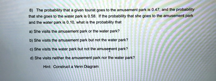 8) The probability that a given tourist goes to the amusement park is 0.47, and the probability that she goes to the water park is 0.58. If the probability that she goes to the amusement park and the water park is 0.10, what is the probability that
a) She visits the amusement park or the water park?
b) She visits the amusement park but not the water park?
c) She visits the water park but not the amusement park?
d) She visits neither the amusement park nor the water park?
Hint: Construct a Venn Diagram