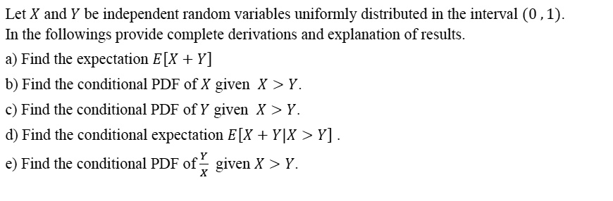 Let X and Y be independent random variables uniformly distributed in the interval (0, 1).
In the followings provide complete derivations and explanation of results.
a) Find the expectation E[X + Y]
b) Find the conditional PDF of X given X > Y.
c) Find the conditional PDF of Y given X > Y.
d) Find the conditional expectation E[X + Y|X > Y].
e) Find the conditional PDF of Y/X given X > Y.