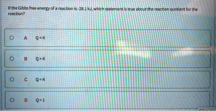 If the Gibbs free energy of a reaction is -28.1 kJ, which statement is true about the reaction quotient for the reaction?
A Q < K
B Q > K
C Q = K
D Q = 1