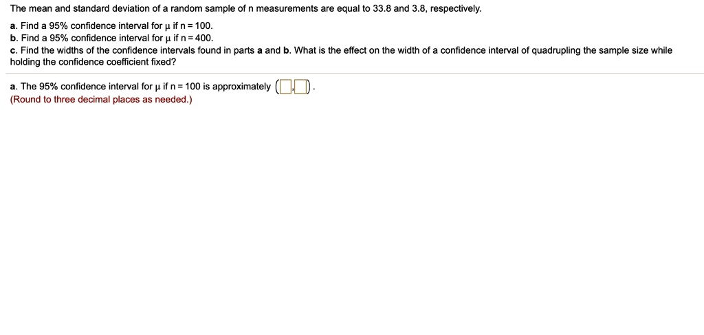 The mean and standard deviation of a random sample of n measurements are equal to 33.8 and 3.8, respectively.
a. Find a 95% confidence interval for ? if n = 100.
b. Find a 95% confidence interval for ? if n = 400.
c. Find the widths of the confidence intervals found in parts a and b. What is the effect on the width of a confidence interval of quadrupling the sample size while holding the confidence coefficient fixed?

a. The 95% confidence interval for ? if n = 100 is approximately (,).
(Round to three decimal places as needed.)