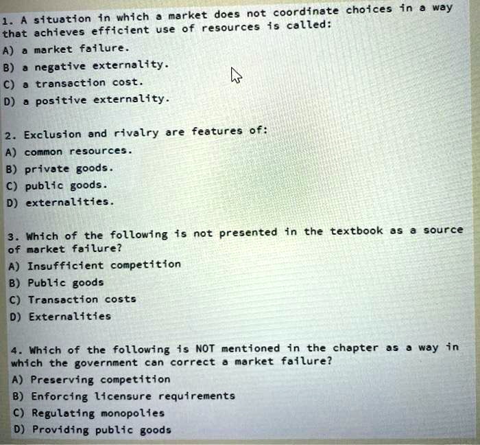1. A situation in which a market does not coordinate choices in a way
that achieves efficient use of resources is called:
A) a market failure.
B) a negative externality.
C) a transaction cost.
D) a positive externality.
2. Exclusion and rivalry are features of:
A) common resources.
B) private goods.
C) public goods.
D) externalities.
3. Which of the following is not presented in the textbook as a source
of market failure?
A) Insufficient competition
B) Public goods
C) Transaction costs
D) Externalities
4. Which of the following is NOT mentioned in the chapter as a way in
which the government can correct a market failure?
A) Preserving competition
B) Enforcing licensure requirements
C) Regulating monopolies
D) Providing public goods