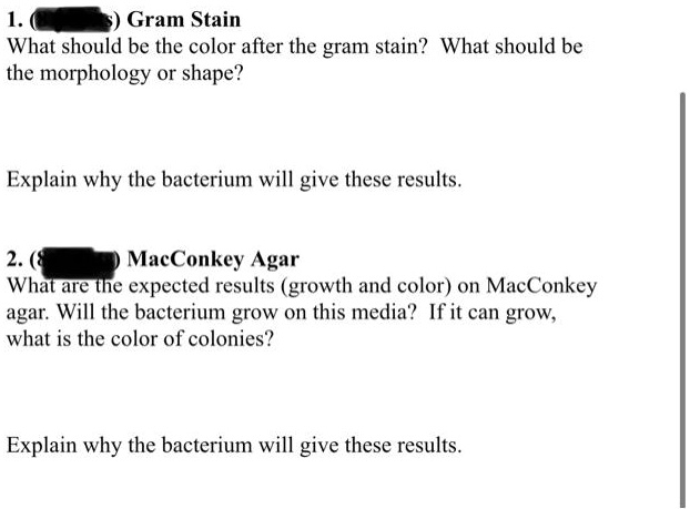 1. Gram Stain
What should be the color after the gram stain? What should be
the morphology or shape?

Explain why the bacterium will give these results.

2. MacConkey Agar
What are the expected results (growth and color) on MacConkey
agar. Will the bacterium grow on this media? If it can grow,
what is the color of colonies?

Explain why the bacterium will give these results.