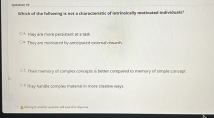 Which of the following is not a characteristic of intrinsically motivated individuals?

A. They are more persistent at a task
B. They are motivated by anticipated external rewards
C. Their memory of complex concepts is better compared to memory of simple concept
D. They handle complex material in more creative ways