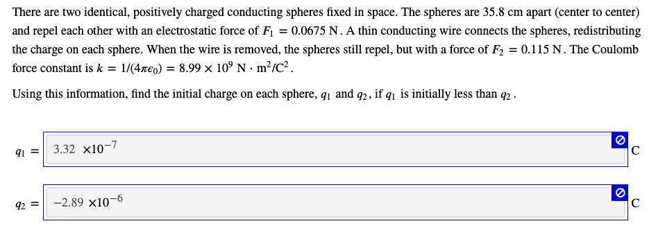 There are two identical, positively charged conducting spheres fixed in space. The spheres are 35.8 cm apart (center to center) and repel each other with an electrostatic force of F1 = 0.0675 N. A thin conducting wire connects the spheres, redistributing the charge on each sphere. When the wire is removed, the spheres still repel, but with a force of F2 = 0.115 N. The Coulomb force constant is k = frac14piepsilon0 = 8.99 	imes 10^9 N cdot m^2/C^2.
Using this information, find the initial charge on each sphere, q1 and q2, if q1 is initially less than q2.
q1 = 3.32 	imes 10^-7
q2 = -2.89 	imes 10^-6
