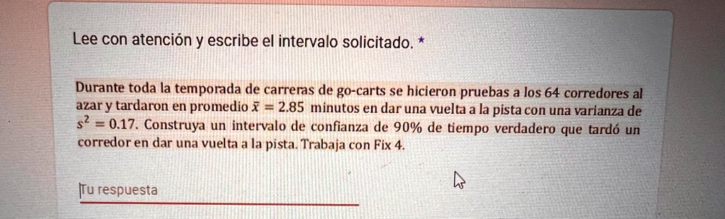 Lee con atención y escribe el intervalo solicitado. *
Durante toda la temporada de carreras de go-carts se hicieron pruebas a los 64 corredores al
azar y tardaron en promedio x̅ = 2.85 minutos en dar una vuelta a la pista con una varianza de
s^2 = 0.17. Construya un intervalo de confianza de 90% de tiempo verdadero que tardó un
corredor en dar una vuelta a la pista. Trabaja con Fix 4.
Tu respuesta