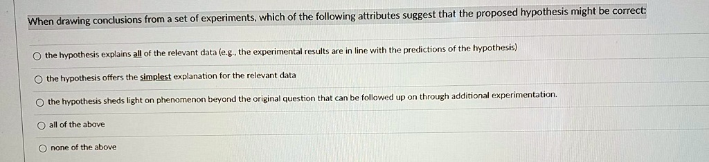 When drawing conclusions from a set of experiments, which of the following attributes suggest that the proposed hypothesis might be correct:
the hypothesis explains all of the relevant data (e.g., the experimental results are in line with the predictions of the hypothesis)
the hypothesis offers the simplest explanation for the relevant data
the hypothesis sheds light on phenomenon beyond the original question that can be followed up on through additional experimentation.
all of the above
none of the above