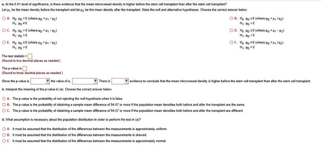 a. At the 0.01 level of significance, is there evidence that the mean microvessel density is higher before the stem cell transplant than after the stem cell transplant?
Let ?1 be the mean density before the transplant and let ?2 be the mean density after the transplant. State the null and alternative hypotheses. Choose the correct answer below.

? A. H0: ?D = 0 (where ?D = ?1 - ?2)
H1: ?D ? 0

? B. H0: ?D ? 0 (where ?D = ?1 - ?2)
H1: ?D > 0

? C. H0: ?D = 0 (where ?D = ?1 - ?2)
H1: ?D > 0

? D. H0: ?D ? 0 (where ?D = ?1 - ?2)
H1: ?D < 0

? E. H0: ?D ? 0 (where ?D = ?1 - ?2)
H1: ?D > 0

? F. H0: ?D ? 0 (where ?D = ?1 - ?2)
H1: ?D = 0

The test statistic = 
(Round to two decimal places as needed.)

The p-value is 
(Round to three decimal places as needed.)

Since the p-value is [ ] the value of ?, [ ] There is [ ] evidence to conclude that the mean microvessel density is higher before the stem cell transplant than after the stem cell transplant.

b. Interpret the meaning of the p-value in (a). Choose the correct answer below.

? A. The p-value is the probability of not rejecting the null hypothesis when it is false.
? B. The p-value is the probability of obtaining a sample mean difference of 94.57 or more if the population mean densities both before and after the transplant are the same.
? C. The p-value is the probability of obtaining a sample mean difference of 94.57 or more if the population mean densities both before and after the transplant are different.

d. What assumption is necessary about the population distribution in order to perform the test in (a)?

? A. It must be assumed that the distribution of the differences between the measurements is approximately uniform.
? B. It must be assumed that the distribution of the differences between the measurements is skewed.
? C. It must be assumed that the distribution of the differences between the measurements is approximately normal.
