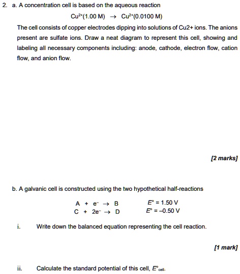2. a. A concentration cell is based on the aqueous reaction
Cu2+(1.00 M) -> Cu2+(0.0100 M)
The cell consists of copper electrodes dipping into solutions of Cu2+ ions. The anions present are sulfate ions. Draw a neat diagram to represent this cell, showing and labeling all necessary components including: anode, cathode, electron flow, cation flow, and anion flow.
b. A galvanic cell is constructed using the two hypothetical half-reactions
A + e- -> B E° = 1.50 V
C + 2e- -> D E° = -0.50 V
i. Write down the balanced equation representing the cell reaction.
ii. Calculate the standard potential of this cell, E°cell.
