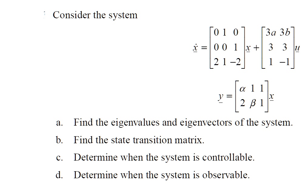 Consider the system
eginequation*
dotx = eginbmatrix 0     1     0  0     0     1  2     1     -2 endbmatrix x + eginbmatrix 3a     3b  3     3  1     -1 endbmatrix u
endequation*
eginequation*
y = eginbmatrix alpha     1     1  2     eta     1 endbmatrix x
endequation*
a. Find the eigenvalues and eigenvectors of the system.
b. Find the state transition matrix.
c. Determine when the system is controllable.
d. Determine when the system is observable.