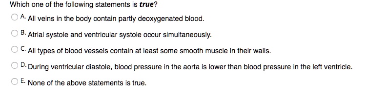 Which one of the following statements is true?
A. All veins in the body contain partly deoxygenated blood.
B. Atrial systole and ventricular systole occur simultaneously.
C. All types of blood vessels contain at least some smooth muscle in their walls.
D. During ventricular diastole, blood pressure in the aorta is lower than blood pressure in the left ventricle.
E. None of the above statements is true.