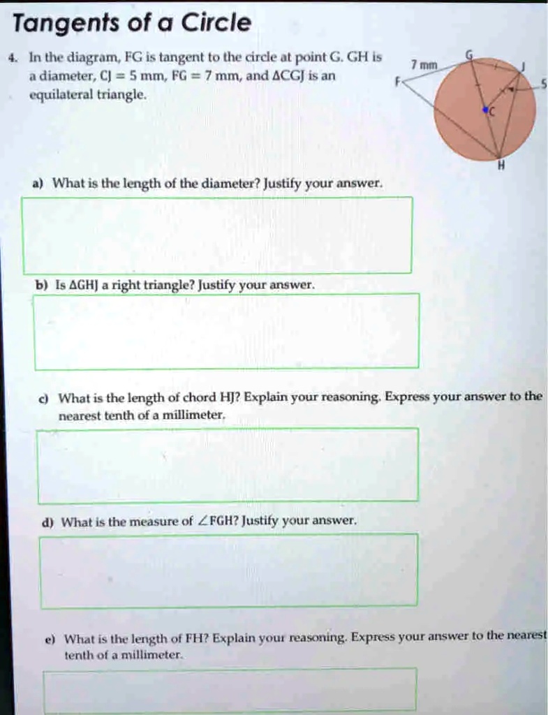 Tangents of a Circle
4. In the diagram, FG is tangent to the circle at point G. GH is
a diameter, CJ = 5 mm, FG = 7 mm, and ?CGJ is an
equilateral triangle.
a) What is the length of the diameter? Justify your answer.
b) Is ?GHJ a right triangle? Justify your answer.
c) What is the length of chord HJ? Explain your reasoning. Express your answer to the
nearest tenth of a millimeter.
d) What is the measure of ?FGH? Justify your answer.
e) What is the length of FH? Explain your reasoning. Express your answer to the nearest
tenth of a millimeter.