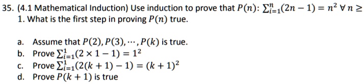 35. (4.1 Mathematical Induction) Use induction to prove that P(n): ∑i=1^n(2n - 1) = n^2 ∀ n ≥ 1.
1. What is the first step in proving P(n) true.
a. Assume that P(2), P(3), ..., P(k) is true.
b. Prove ∑i=1^1(2 × 1 - 1) = 1^2
c. Prove ∑i=1^1(2(k + 1) - 1) = (k + 1)^2
d. Prove P(k + 1) is true