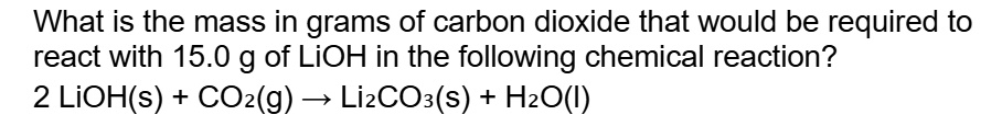 What is the mass in grams of carbon dioxide that would be required to react with 15.0 g of LiOH in the following chemical reaction?
2 LiOH(s) + CO2(g) ? Li2CO3(s) + H2O(l)