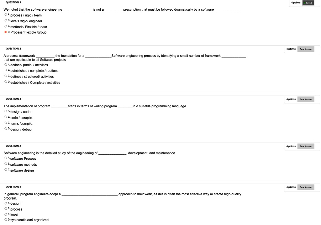 QUESTION 1
We noted that the software engineeringis not aprescription that must be followed dogmatically by a software
A-process/rigid/team
B levels/rigid/ engineer.
C-methods/Flexible / team
D. Process/ Flexible /group
QUESTION 2
A process frameworkthe foundation for aSoftware engineering process by identifying a small number of framework
that are applicable to all Software projects
A-defines/partial/activities
B establishes/complete / routines
C-defines/structured/ activities
D. establishes/Complete / activities
QUESTION 3
The implementation of programstarts in terms of writing programin a suitable programming language
A-design/code
B code/compile.
C-terms/compile.
D-design/debug.
QUESTION 4
Software engineering is the detailed study of the engineering ofdevelopment, and maintenance
A software Process
B software methods
C-software design
QUESTION 5
In general, program engineers adopt aapproach to their work, as this is often the most effective way to create high-quality
program.
A-design
B. process
C-lineal
D.systematic and organized