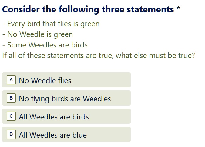Consider the following three statements *
- Every bird that flies is green
- No Weedle is green
- Some Weedles are birds
If all of these statements are true, what else must be true?
A No Weedle flies
B No flying birds are Weedles
C All Weedles are birds
D All Weedles are blue.