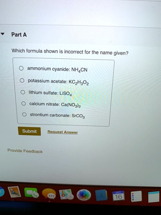 Part A

Which formula shown is incorrect for the name given?

ammonium cyanide: NH4CN
potassium acetate: KC2H3O2
lithium sulfate: LiSO4
calcium nitrate: Ca(NO3)2
strontium carbonate: SrCO3