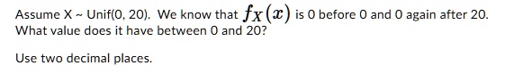 Assume X   Unif(0, 20). We know that fX(x) is 0 before 0 and 0 again after 20. What value does it have between 0 and 20?

Use two decimal places.