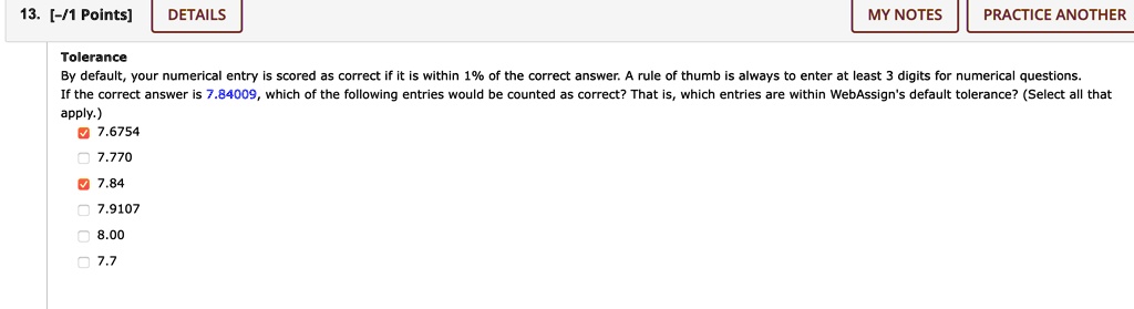Tolerance
By default, your numerical entry is scored as correct if it is within 1% of the correct answer. A rule of thumb is always to enter at least 3 digits for numerical questions.
If the correct answer is 7.84009, which of the following entries would be counted as correct? That is, which entries are within WebAssign's default tolerance? (Select all that apply.)
7.6754
7.770
7.84
7.9107
8.00
7.7