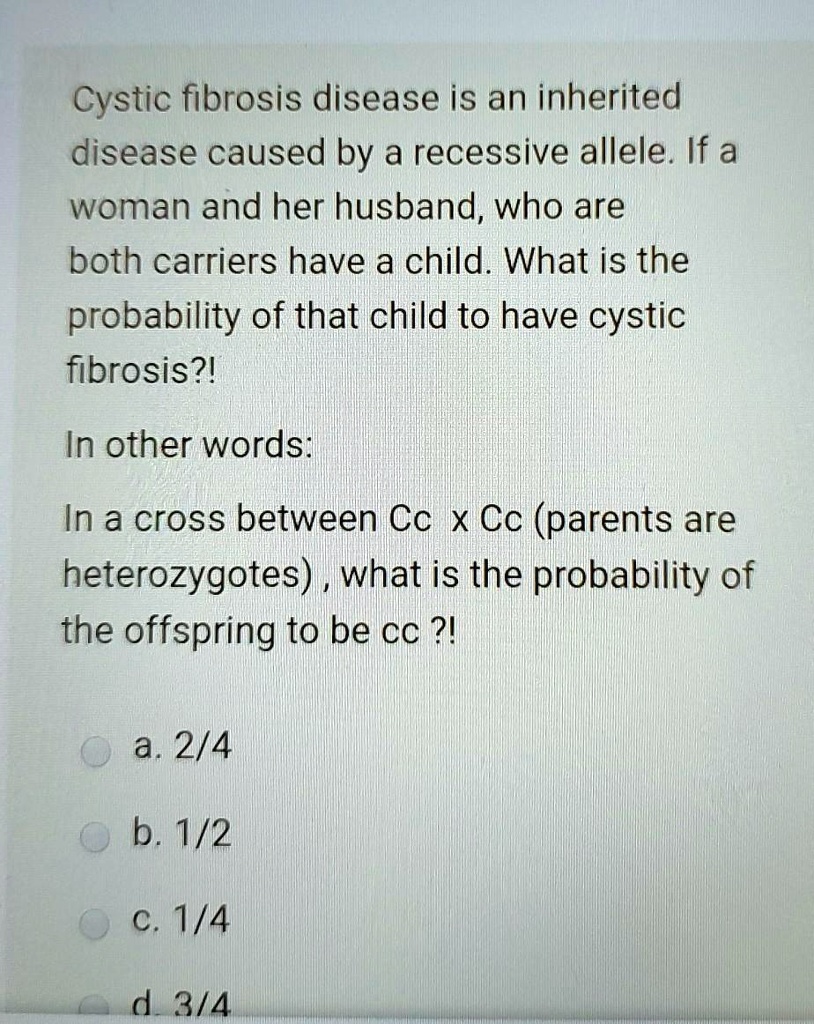 Cystic fibrosis disease is an inherited disease caused by a recessive allele. If a woman and her husband, who are both carriers have a child. What is the probability of that child to have cystic fibrosis?!
In other words:
In a cross between Cc x Cc (parents are heterozygotes) , what is the probability of the offspring to be cc ?!
a. 2/4
b. 1/2
c. 1/4
d. 3/4